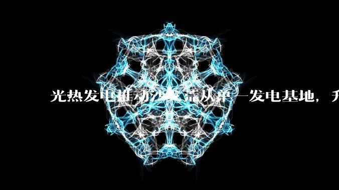 光热发电推动沙戈荒从单一发电基地，升级为风光光热储一体化的能源综合体_项目_青海_储能